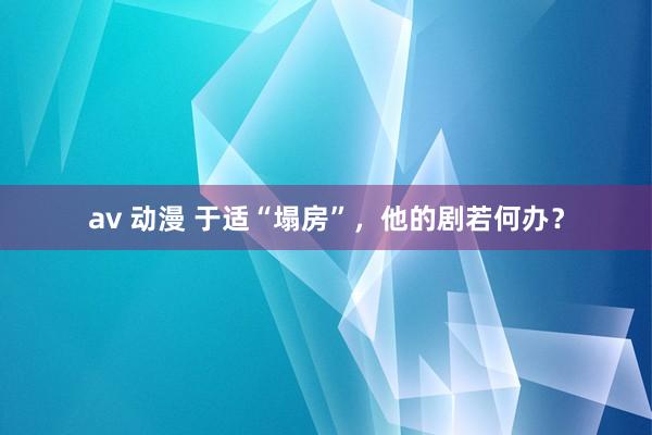 av 动漫 于适“塌房”，他的剧若何办？