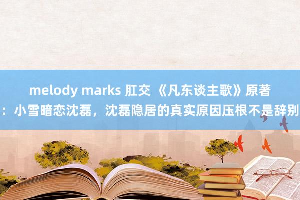 melody marks 肛交 《凡东谈主歌》原著：小雪暗恋沈磊，沈磊隐居的真实原因压根不是辞别