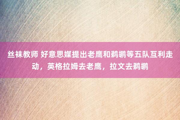 丝袜教师 好意思媒提出老鹰和鹈鹕等五队互利走动，英格拉姆去老鹰，拉文去鹈鹕