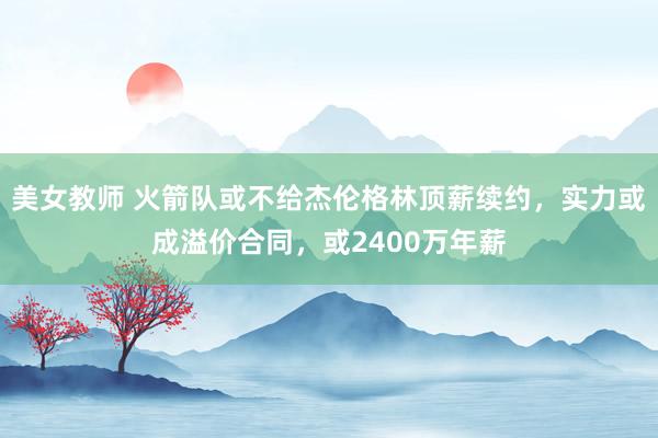 美女教师 火箭队或不给杰伦格林顶薪续约，实力或成溢价合同，或2400万年薪