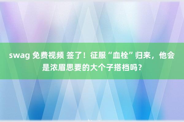 swag 免费视频 签了！征服“血栓”归来，他会是浓眉思要的大个子搭档吗？