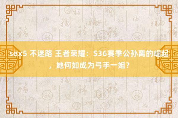 sex5 不迷路 王者荣耀：S36赛季公孙离的崛起，她何如成为弓手一姐？