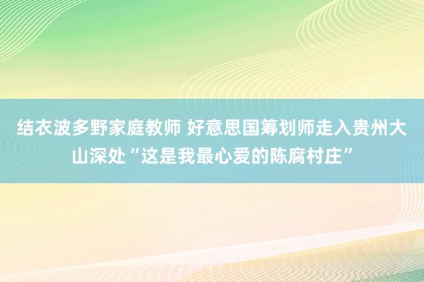 结衣波多野家庭教师 好意思国筹划师走入贵州大山深处“这是我最心爱的陈腐村庄”