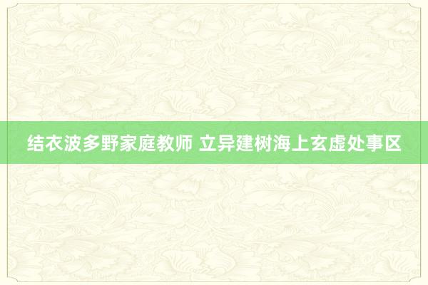 结衣波多野家庭教师 立异建树海上玄虚处事区