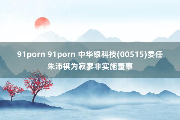 91porn 91porn 中华银科技(00515)委任朱沛祺为寂寥非实施董事