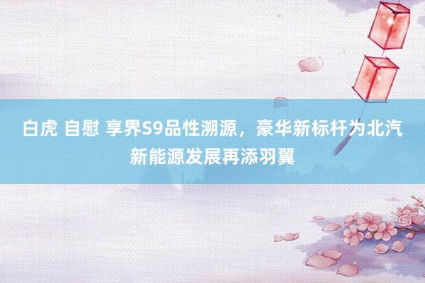 白虎 自慰 享界S9品性溯源，豪华新标杆为北汽新能源发展再添羽翼