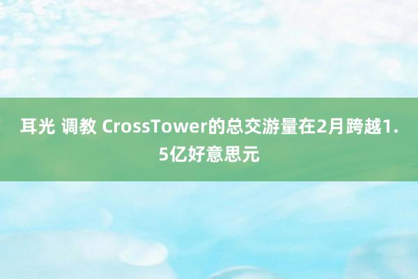 耳光 调教 CrossTower的总交游量在2月跨越1.5亿好意思元