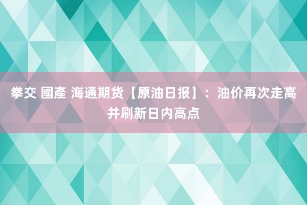 拳交 國產 海通期货【原油日报】：油价再次走高并刷新日内高点