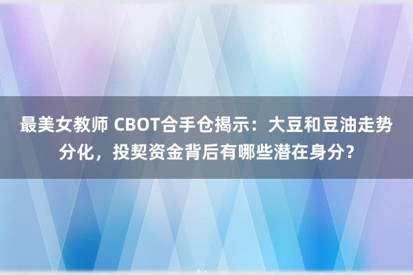 最美女教师 CBOT合手仓揭示：大豆和豆油走势分化，投契资金背后有哪些潜在身分？