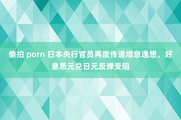 偷拍 porn 日本央行官员再度传递增息逸想，好意思元兑日元反弹受阻