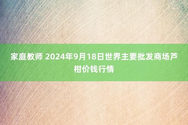 家庭教师 2024年9月18日世界主要批发商场芦柑价钱行情