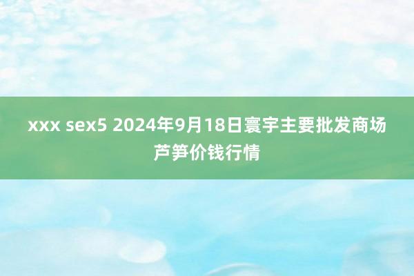 xxx sex5 2024年9月18日寰宇主要批发商场芦笋价钱行情