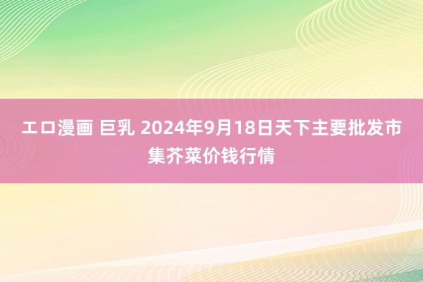 エロ漫画 巨乳 2024年9月18日天下主要批发市集芥菜价钱行情