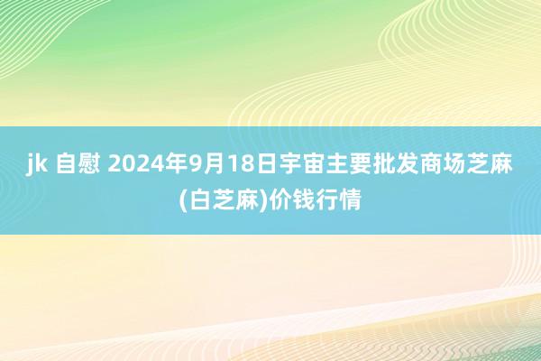 jk 自慰 2024年9月18日宇宙主要批发商场芝麻(白芝麻)价钱行情