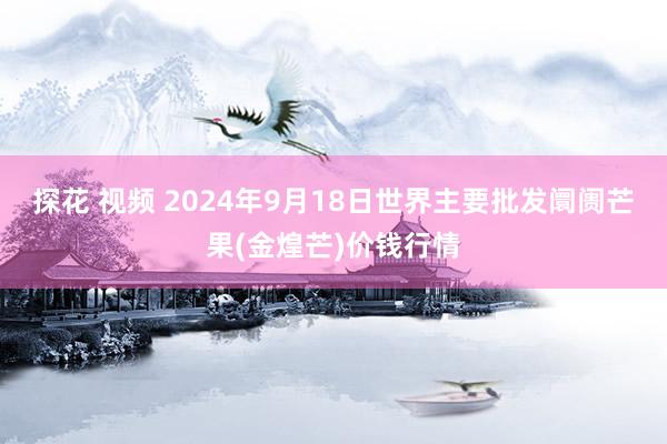 探花 视频 2024年9月18日世界主要批发阛阓芒果(金煌芒)价钱行情