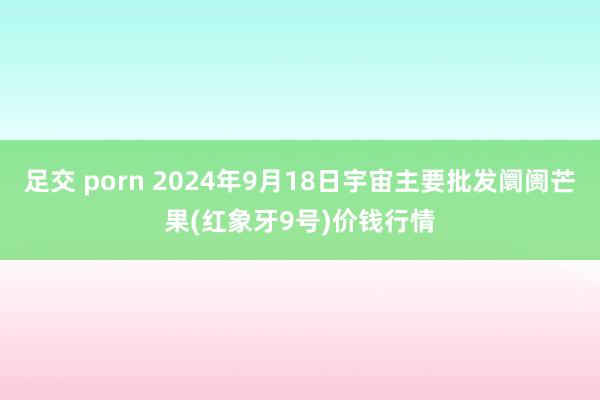 足交 porn 2024年9月18日宇宙主要批发阛阓芒果(红象牙9号)价钱行情