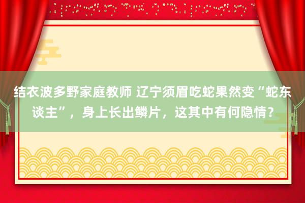 结衣波多野家庭教师 辽宁须眉吃蛇果然变“蛇东谈主”，身上长出鳞片，这其中有何隐情？