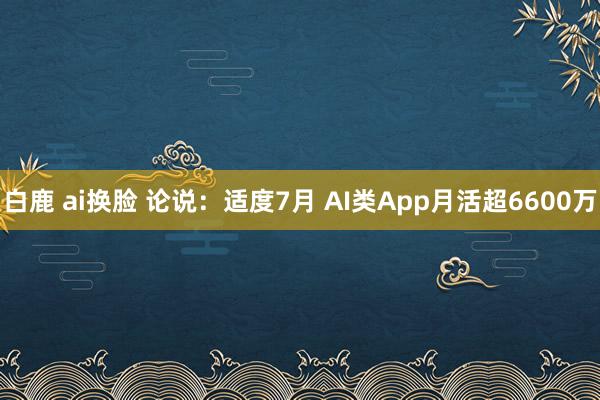 白鹿 ai换脸 论说：适度7月 AI类App月活超6600万