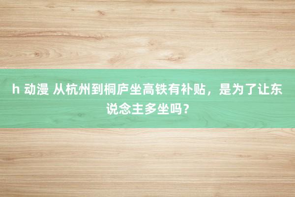 h 动漫 从杭州到桐庐坐高铁有补贴，是为了让东说念主多坐吗？