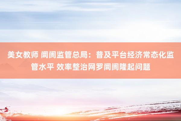 美女教师 阛阓监管总局：普及平台经济常态化监管水平 效率整治网罗阛阓隆起问题