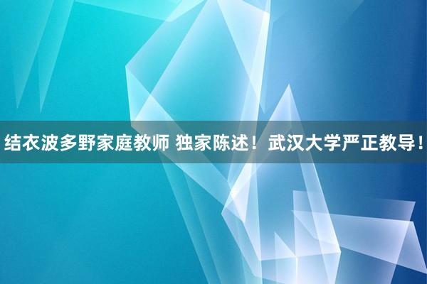 结衣波多野家庭教师 独家陈述！武汉大学严正教导！