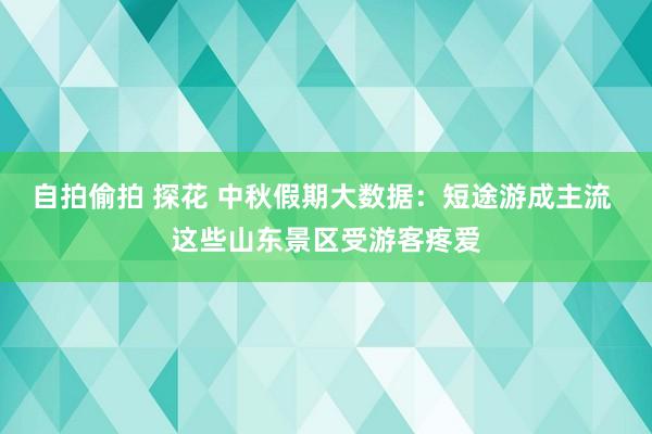 自拍偷拍 探花 中秋假期大数据：短途游成主流 这些山东景区受游客疼爱