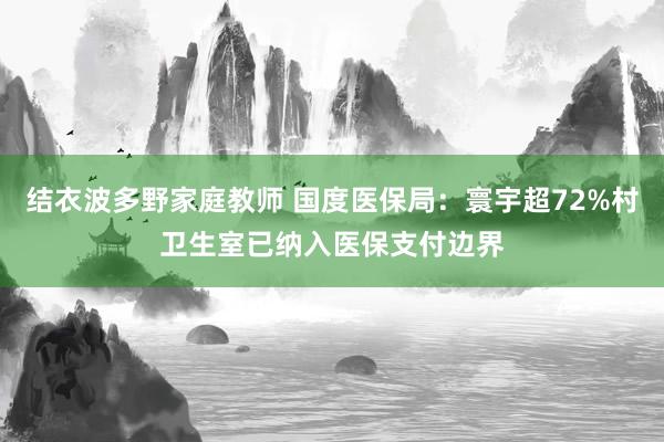 结衣波多野家庭教师 国度医保局：寰宇超72%村卫生室已纳入医保支付边界