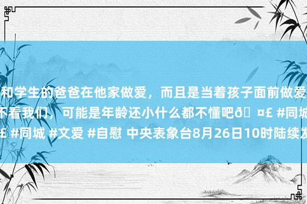 和学生的爸爸在他家做爱，而且是当着孩子面前做爱，太刺激了，孩子完全不看我们，可能是年龄还小什么都不懂吧🤣 #同城 #文爱 #自慰 中央表象台8月26日10时陆续发布暴雨黄色预警