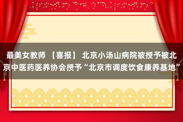 最美女教师 【喜报】 北京小汤山病院被授予被北京中医药医养协会授予“北京市调度饮食康养基地”