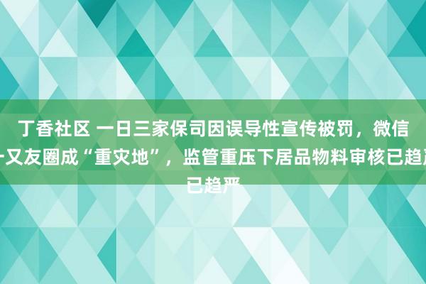 丁香社区 一日三家保司因误导性宣传被罚，微信一又友圈成“重灾地”，监管重压下居品物料审核已趋严