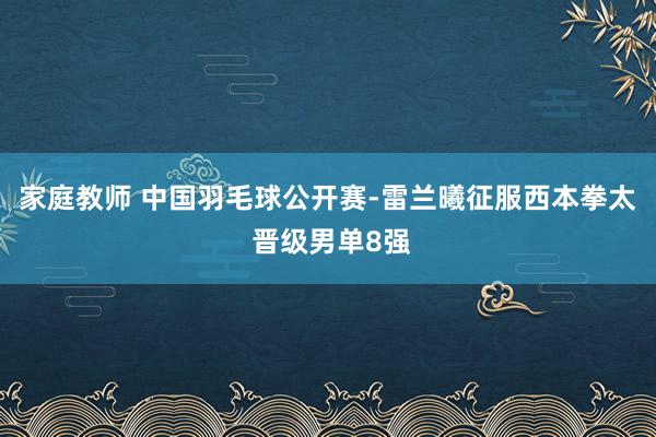 家庭教师 中国羽毛球公开赛-雷兰曦征服西本拳太 晋级男单8强