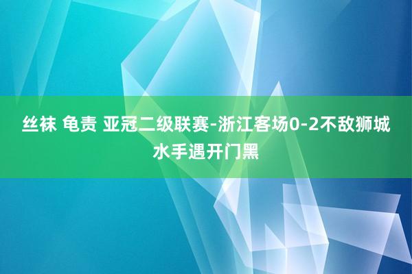 丝袜 龟责 亚冠二级联赛-浙江客场0-2不敌狮城水手遇开门黑