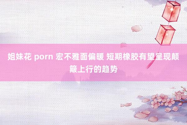 姐妹花 porn 宏不雅面偏暖 短期橡胶有望呈现颠簸上行的趋势