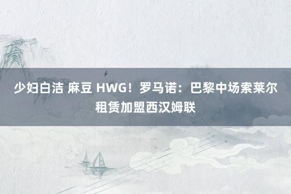 少妇白洁 麻豆 HWG！罗马诺：巴黎中场索莱尔租赁加盟西汉姆联