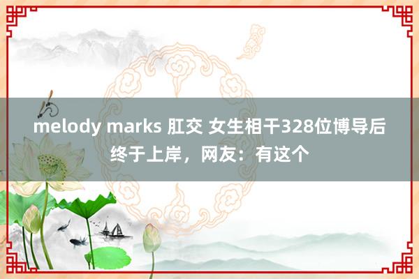 melody marks 肛交 女生相干328位博导后终于上岸，网友：有这个