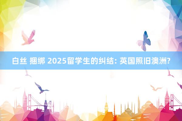 白丝 捆绑 2025留学生的纠结: 英国照旧澳洲?