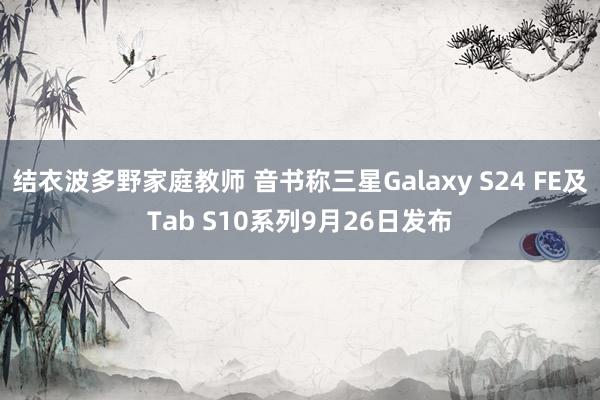 结衣波多野家庭教师 音书称三星Galaxy S24 FE及Tab S10系列9月26日发布