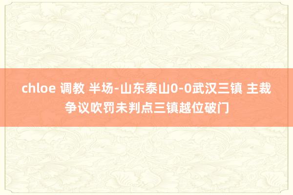 chloe 调教 半场-山东泰山0-0武汉三镇 主裁争议吹罚未判点三镇越位破门