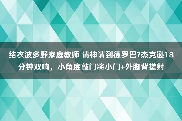 结衣波多野家庭教师 请神请到德罗巴?杰克逊18分钟双响，小角度敲门将小门+外脚背搓射