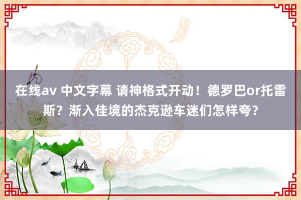 在线av 中文字幕 请神格式开动！德罗巴or托雷斯？渐入佳境的杰克逊车迷们怎样夸？