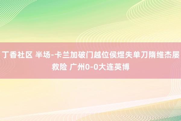 丁香社区 半场-卡兰加破门越位侯煜失单刀隋维杰屡救险 广州0-0大连英博