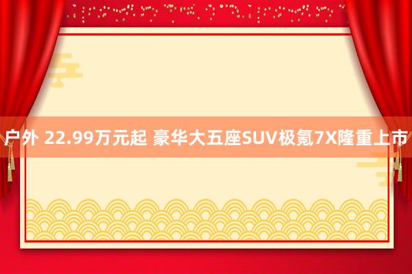 户外 22.99万元起 豪华大五座SUV极氪7X隆重上市