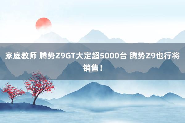 家庭教师 腾势Z9GT大定超5000台 腾势Z9也行将销售！