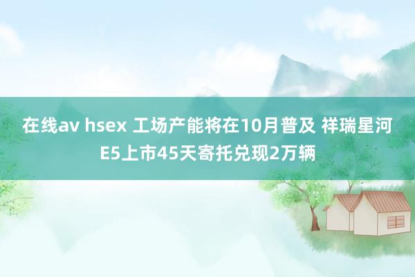 在线av hsex 工场产能将在10月普及 祥瑞星河E5上市45天寄托兑现2万辆