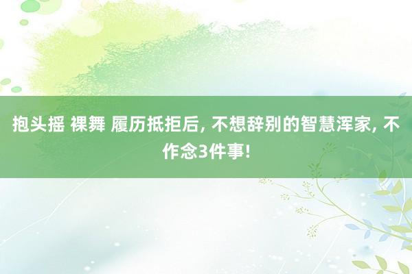 抱头摇 裸舞 履历抵拒后， 不想辞别的智慧浑家， 不作念3件事!