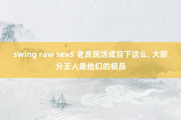 swing raw sex5 老庶民活成目下这么， 大部分王人是他们的极品