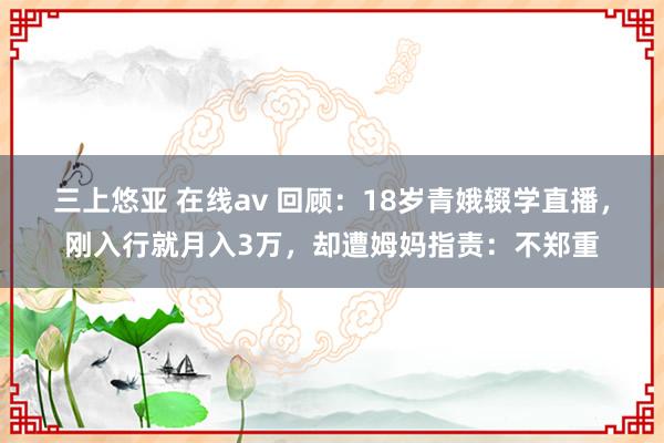 三上悠亚 在线av 回顾：18岁青娥辍学直播，刚入行就月入3万，却遭姆妈指责：不郑重