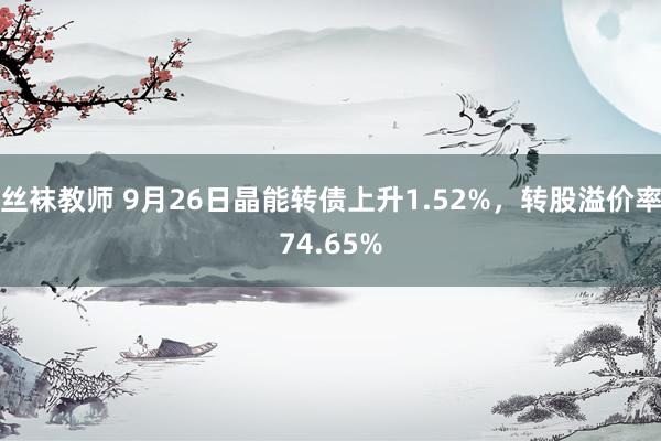 丝袜教师 9月26日晶能转债上升1.52%，转股溢价率74.65%