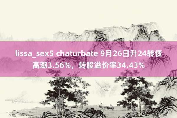 lissa_sex5 chaturbate 9月26日升24转债高潮3.56%，转股溢价率34.43%