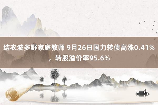 结衣波多野家庭教师 9月26日国力转债高涨0.41%，转股溢价率95.6%